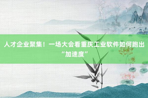 人才企业聚集！一场大会看重庆工业软件如何跑出“加速度”