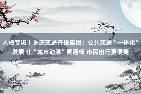 人物专访丨重庆交通开投集团：公共交通“一体化”发展 让“城市动脉”更通畅 市民出行更便捷