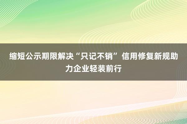 缩短公示期限解决“只记不销” 信用修复新规助力企业轻装前行