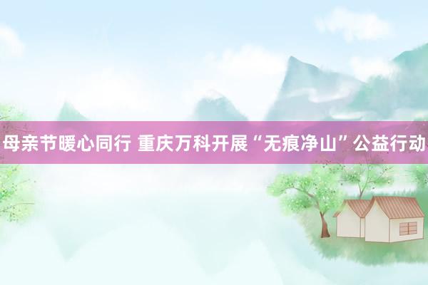母亲节暖心同行 重庆万科开展“无痕净山”公益行动
