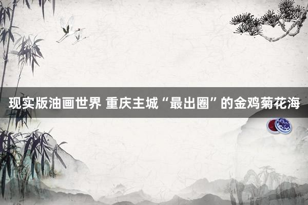 现实版油画世界 重庆主城“最出圈”的金鸡菊花海