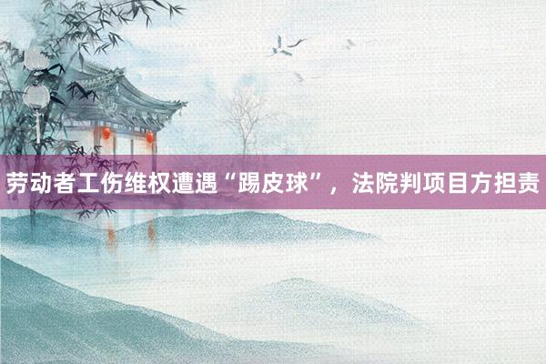 劳动者工伤维权遭遇“踢皮球”，法院判项目方担责