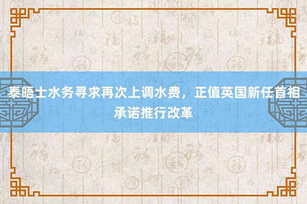 泰晤士水务寻求再次上调水费，正值英国新任首相承诺推行改革