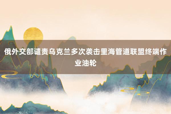 俄外交部谴责乌克兰多次袭击里海管道联盟终端作业油轮