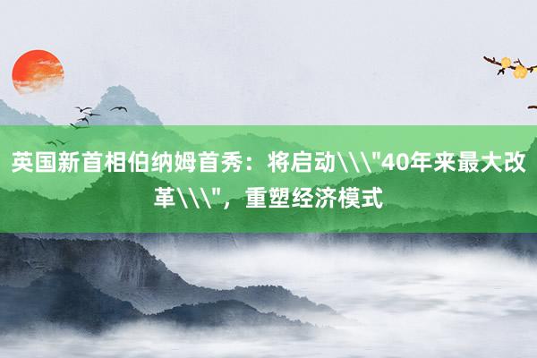 英国新首相伯纳姆首秀：将启动\＂40年来最大改革\＂，重塑经济模式