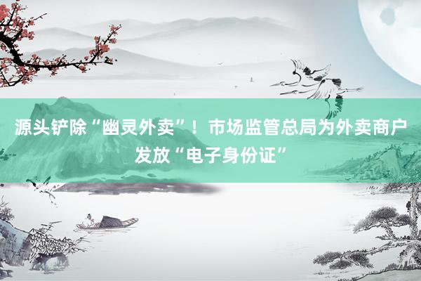 源头铲除“幽灵外卖”！市场监管总局为外卖商户发放“电子身份证”