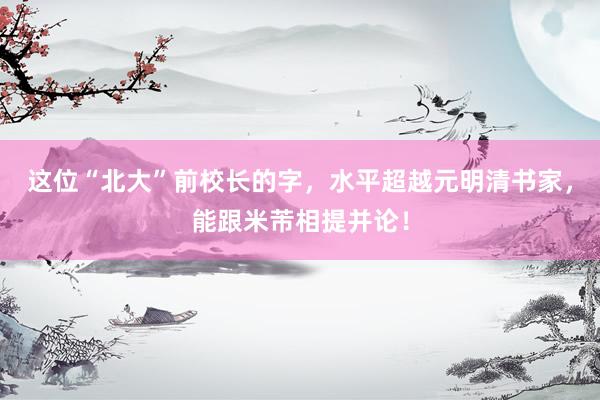 这位“北大”前校长的字，水平超越元明清书家，能跟米芾相提并论！