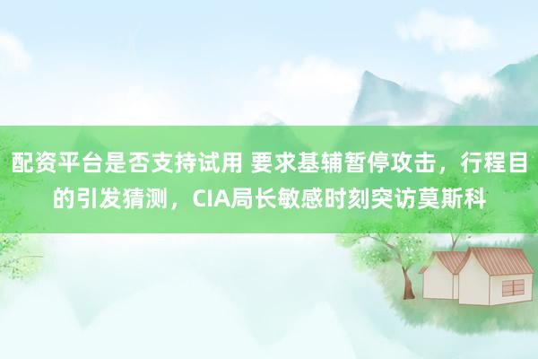配资平台是否支持试用 要求基辅暂停攻击，行程目的引发猜测，CIA局长敏感时刻突访莫斯科