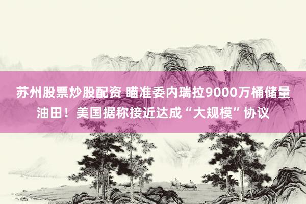 苏州股票炒股配资 瞄准委内瑞拉9000万桶储量油田！美国据称接近达成“大规模”协议