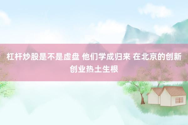 杠杆炒股是不是虚盘 他们学成归来 在北京的创新创业热土生根