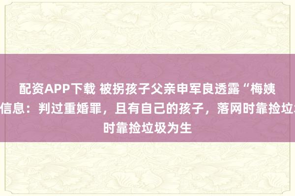 配资APP下载 被拐孩子父亲申军良透露“梅姨”最新信息：判过重婚罪，且有自己的孩子，落网时靠捡垃圾为生