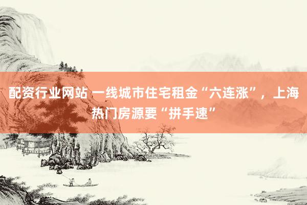 配资行业网站 一线城市住宅租金“六连涨”，上海热门房源要“拼手速”
