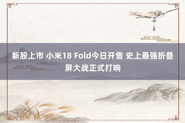 新股上市 小米18 Fold今日开售 史上最强折叠屏大战正式打响