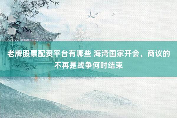 老牌股票配资平台有哪些 海湾国家开会，商议的不再是战争何时结束